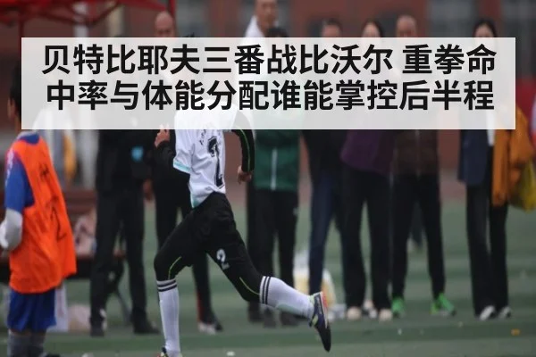 贝特比耶夫三番战比沃尔 重拳命中率与体能分配谁能掌控后半程
