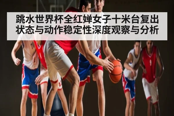 跳水世界杯全红婵女子十米台复出状态与动作稳定性深度观察与分析