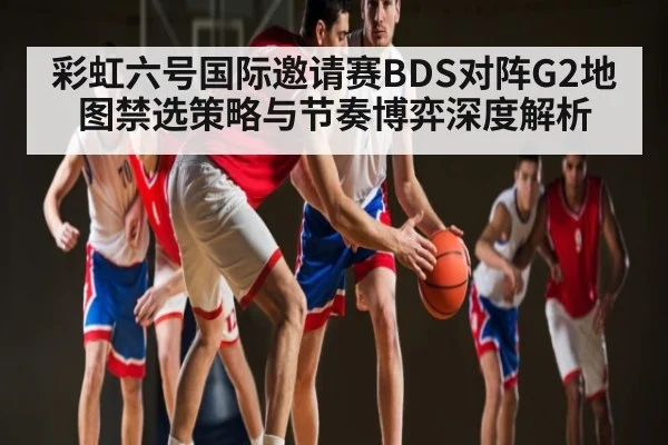 彩虹六号国际邀请赛BDS对阵G2地图禁选策略与节奏博弈深度解析