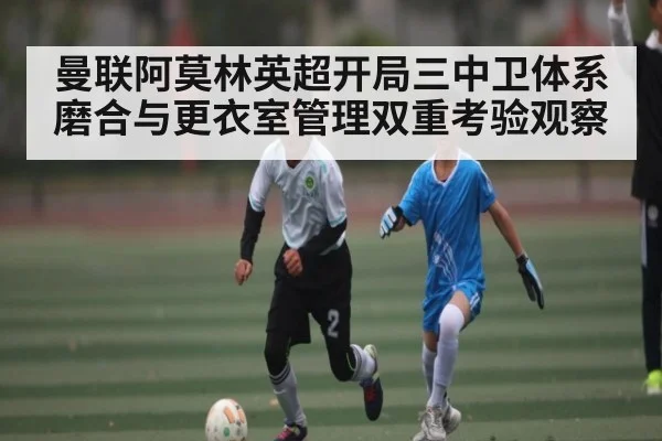 曼联阿莫林英超开局三中卫体系磨合与更衣室管理双重考验观察