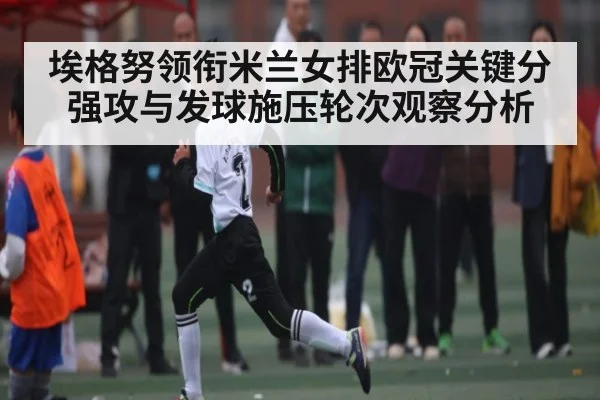 埃格努领衔米兰女排欧冠关键分强攻与发球施压轮次观察分析
