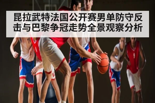 昆拉武特法国公开赛男单防守反击与巴黎争冠走势全景观察分析